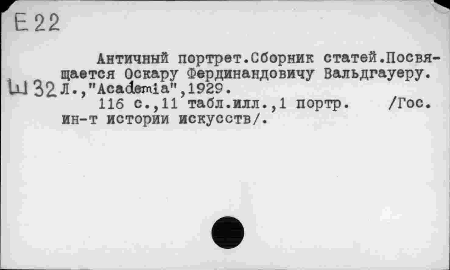 ﻿Е22
Античный портрет.Сборник статей.Посвя щается Оскару Фердинандовичу Вальдгауеру. U1 32 Л.,"Academia” , 1929.
116 с.,11 табл.илл.,1 портр. /Гос. ин-т истории искусств/.